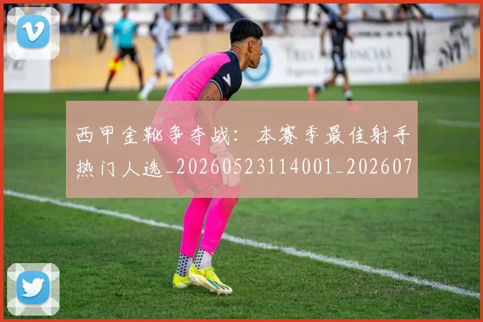 西甲金靴争夺战：本赛季最佳射手热门人选_20260523114001_20260703181938