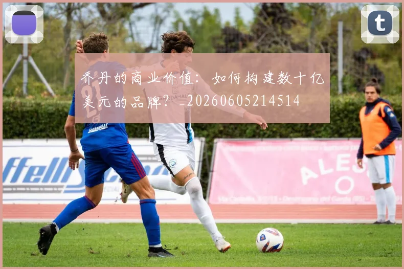 乔丹的商业价值:如何构建数十亿美元的品牌?_20260605214514