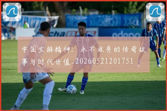 中国女排精神:永不放弃的传奇故事与时代价值_20260521201751