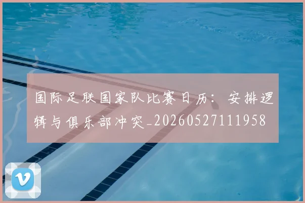 国际足联国家队比赛日历：安排逻辑与俱乐部冲突_20260527111958