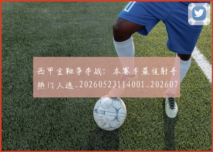 西甲金靴争夺战:本赛季最佳射手热门人选_20260523114001_20260703181938