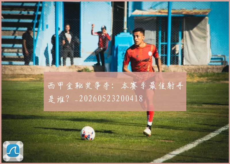 西甲金靴奖争夺:本赛季最佳射手是谁?_20260523200418